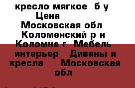 кресло мягкое ,б/у › Цена ­ 2 000 - Московская обл., Коломенский р-н, Коломна г. Мебель, интерьер » Диваны и кресла   . Московская обл.